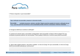 História - 7.º Ano / 2.º BIMESTRE - 2014
Veja a definição de escravidão, presente no dicionário Aurélio.
Escravidão – condição de escravo, cativeiro, servidão. Regime social de sujeição do homem e utilização de sua
força, explorada para fins econômicos, como propriedade privada; sinônimo: escravatura. Antônimo: liberdade.
1- Pense e responda: o que é escravidão?
_________________________________________________________________________________________________
_________________________________________________________________________________________________
2- Há alguma referência à cor/etnia na definição?
________________________________________________________________________________________________
3- Lembre-se do estudo sobre a escravidão na Antiguidade. Havia escravidão na Grécia e Roma antigas? Em que
condições as pessoas poderiam ser escravizadas? Havia qualquer referência a cor/etnia nessa prática escravista?
__________________________________________________________________________________________________
__________________________________________________________________________________________________
__________________________________________________________________________________________________
__________________________________________________________________________________________________
__________________________________________________________________________________________________
4- Agora volte à página anterior e leia sobre o trabalho no reino do Congo. Em que a escravidão, no reino do Congo,
diferia da escravidão praticada por outros povos?
__________________________________________________________________________________________________
__________________________________________________________________________________________________
__________________________________________________________________________________________________
17
_______________________________________________________________________________
____________________________________________________________________________________________
 