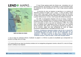 História - 7.º Ano / 2.º BIMESTRE - 2014
O mani Congo gastava parte dos tributos que arrecadava com um
exército particular, que garantia a sua proteção e a dos funcionários reais.
Os habitantes do reino acreditavam que o mani Congo possuía poderes
sagrados.
A economia do reino se baseava na agricultura e no comércio de
diferentes produtos da região, como o sorgo, o vinho da palma, metais
como o cobre, frutas, gado, marfim, peles, tecidos de ráfia e sal. No reino,
circulava uma moeda chamada zimbo (pequeno búzio colhido nas praias de
Luanda). Estima-se que, no reino, viviam quase três milhões de pessoas.
Em 1483, os portugueses chegaram à foz do rio Congo, no litoral do
reino do Congo, e estabeleceram os primeiros contatos. Acordos políticos e
econômicos foram firmados entre os monarcas de Portugal e do Congo,
com a conversão do mani e sua corte ao catolicismo (1491). Por muitos
anos, as relações foram diplomáticas entre os dois reinos com intensas
trocas comerciais. Mas, depois, os portugueses acabaram por dominar o
sul do território, região que hoje corresponde ao norte de Angola,
provocando, gradativamente, a decadência de todo o reino.
Reino
do Congo
1- Vá ao mapa do continente africano, localizado na página 3, e informe os países da atualidade que correspondem ao
território do antigo reino do Congo.
_____________________________________________________________________________________________________
2- É correto afirmar que, logo nos primeiros contatos com os navegantes portugueses, durante o século XV, o reino do Congo
decaiu? Justifique a sua resposta.
_____________________________________________________________________________________________________
_____________________________________________________________________________________________________
_____________________________________________________________________________________________________
_____________________________________________________________________________________________________
MAPA DO REINO DO CONGO
Professor, consideramos importante enfatizar o fato de que, no século XVI,
os portugueses tiveram que fazer acordos de igual para igual com os
sucessivos dirigentes do Congo. E, que, com o catolicismo, os reis
passaram a ser vistos como os de outros reinos cristãos da Europa,
recebendo inclusive, o apoio do Papa, o chefe maior da Igreja Católica.
www.kongoking.org
18
 