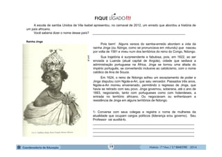 História - 7.º Ano / 2.º BIMESTRE - 2014
purl.pt
Rainha Jinga
A escola de samba Unidos de Vila Isabel apresentou, no carnaval de 2012, um enredo que abordou a história de
um país africano.
Você saberia dizer o nome desse país? _____________________________________________________
Pois bem! Alguns versos do samba-enredo abordam a vida da
rainha Jinga (ou Nzinga, como se pronunciava em mbundu) que nasceu
por volta de 1581 e viveu num dos territórios do reino do Congo, Ndongo.
Sua trajetória é surpreendente e fabulosa, pois, em 1622, ao ser
enviada a Luanda (atual capital de Angola), cidade que sediava a
administração portuguesa na África, Jinga se tornou uma aliada do
império português, se convertendo inclusive ao catolicismo, com o nome
católico de Ana de Souza.
Em 1624, o reino de Ndongo sofreu um esvaziamento de poder e
Jinga disputou com Ngola-a-Ari, que saiu vencedor. Passados três anos,
Ngola-a-Ari morreu envenenado, permitindo o regresso de Jinga, que
havia se retirado com seu povo. Jinga governou, soberana, até o ano de
1663, negociando, tanto com portugueses como com holandeses, a
entrada no território africano. Ou negociavam ou enfrentavam a
resistência de Jinga em alguns territórios de Ndongo.
1- Converse com seus colegas e registre o nome de mulheres da
atualidade que ocupam cargos políticos (liderança e/ou governo). Seu
Professor vai auxiliá-lo.
__________________________________________________________
__________________________________________________________
__________________________________________________________
__________________________________________________________
19
 