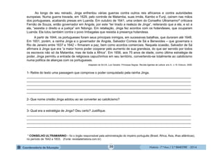 História - 7.º Ano / 2.º BIMESTRE - 2014
Ao longo de seu reinado, Jinga enfrentou várias guerras contra outros reis africanos e contra autoridades
europeias. Numa guerra travada, em 1629, pelo controle de Matamba, suas irmãs, Kambo e Funji, caíram nas mãos
dos portugueses, acabando presas em Luanda. Em outubro de 1641, uma ordem do Conselho Ultramarino* criticava
Fernão de Souza, então governador em Angola, por este “ter tirado a realeza de Jinga”, reiterando que a ela, e só a
ela, “assistia o direito e a justiça” em Ndongo. Em retaliação, Jinga fez acordos com os holandeses, que ocuparam
Luanda. Ela lutou também contra o povo Imbagalas que resistia à presença holandesa.
A partir de 1644, os portugueses foram seus principais inimigos, em sucessivas batalhas, que duraram até 1648.
Em 1651, porém, a rainha Jinga e o governador de Angola, Salvador Correia de Sá e Benevides – que governara o
Rio de Janeiro entre 1637 e 1642 – firmaram a paz, bem como acordos comerciais. Naquela ocasião, Salvador de Sá
afirmara à Jinga que era “a maior honra poder cooperar pelo aumento de sua grandeza, do que ser servido por todos
os escravos não só da Matamba, mas de toda a África”. Em 1656, aos 75 anos de idade, como última estratégia de
poder, Jinga permitiu a entrada de religiosos capuchinhos em seu território, convertendo-se totalmente ao catolicismo
numa política de alianças com os portugueses.
Adaptado de SILVA, Luiz Geraldo. Princesas Negras. Revista Agentes de Leitura. ano 9., n.19. Ediouro, 2009.
1- Retire do texto uma passagem que comprove o poder conquistado pela rainha Jinga.
______________________________________________________________________________________________
______________________________________________________________________________________________
______________________________________________________________________________________________
______________________________________________________________________________________________
______________________________________________________________________________________________
2- Que nome cristão Jinga adotou ao se converter ao catolicismo?
______________________________________________________________________________________________
3- Qual era a estratégia de Jinga? Deu certo? Justifique.
______________________________________________________________________________________________
______________________________________________________________________________________________
______________________________________________________________________________________________
______________________________________________________________________________________________
* CONSELHO ULTRAMARINO – foi o órgão responsável pela administração do império português (Brasil, África, Ásia, ilhas atlânticas),
no período de 1642 a 1833. (Fonte: revistadehistoria.com.br)
20
 