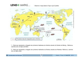 História - 7.º Ano / 2.º BIMESTRE - 2014
Observe o mapa abaixo e faça o que é pedido.
1 – Rota que representa a chegada dos primeiros habitantes da América através do Estreito de Bering. Reforce-a,
cobrindo com um lápis vermelho.
2 – Rota que representa a chegada dos primeiros habitantes da América através da Polinésia. Reforce-a, cobrindo
com um lápis verde.
http://www.infoescola.com/historia/chegada-do-homem-a-america
Prováveis rotas de migrações para a América.
22
 