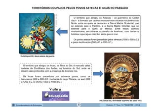 História - 7.º Ano / 2.º BIMESTRE - 2014
TERRITÓRIOS OCUPADOS PELOS POVOS ASTECAS E INCAS NO PASSADO
O território que abrigou os Astecas – os guerreiros do Colibri
Azul - é formado por cadeias montanhosas situadas na América do
Norte, entre as quais se destacam a Sierra Madre Ocidental, que
se estende para o Pacífico, e a Sierra Madre Oriental, que se
estende para o Golfo do México. Entre essas cadeias
montanhosas, encontra-se o planalto de Anahuac, com bacias e
bolsões cujas águas não têm saída para o mar.
Os povos astecas foram precedidos pelos olmecas (1500 a 500 a.C.)
e pelos teotihuacán (500 a.C. a 700 d.C.).
O território que abrigou os Incas, os filhos do Sol, é marcado pelas
cadeias da Cordilheira dos Andes, na América do Sul, onde se
situam vales profundos com a presença de diversos rios.
Os Incas foram precedidos por inúmeros povos, como os
tiahunacos (600 a 800 d.C.) na bacia do Lago Titicaca, os wari (800
a 1200 d.C.) e chimu (1200 a 1466 d.C.).
Huitzilopochtli, deus asteca da guerra.
Inti, Deus Sol, divindade suprema do povo Inca.
http://www.radioeduca.org
http://romancingthestones.wordpress.com
23
 