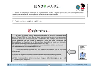 História - 7.º Ano / 2.º BIMESTRE - 2014
1 – A partir da comparação dos mapas da página anterior, localize e registre qual (quais) país (países) está (estão)
localizado(s), atualmente, em regiões que pertenceram ao Império Asteca.
______________________________________________________________________________________________
______________________________________________________________________________________________
2 – Faça o mesmo em relação ao Império Inca.
______________________________________________________________________________________________
______________________________________________________________________________________________
No mapa da página anterior, estão representados os territórios habitados pelos
povos Asteca, Maia e Inca. Outras áreas da América também eram povoadas.
Centenas de outros povos habitavam o continente. Por exemplo, na América do
Norte, podemos citar os Inuítes ou Esquimós, como são mais conhecidos, os
Dakota/Sioux, os Apaches e os Comanches. Sugestão de sites para consulta:
http://www.mundoeducacao.com.br/historia-america/indios-sioux.htm
http://mundoestranho.abril.com.br/materia/quais-eram-as-principais-tribos-de-indios-do-velho-oeste
http://www.brasilescola.com/historiag/os-esquimos.htm
Escolha dois desses povos e faça uma ficha no seu caderno com as seguintes
informações:
a) Forma de organizar o poder, economia/modos de sobreviver e religiosidade;
a) Cole no seu caderno pelo menos duas imagens (atuais) dos povos que você
escolheu para pesquisar.
www.movimentoculturalgaiawordpress.com
25
 