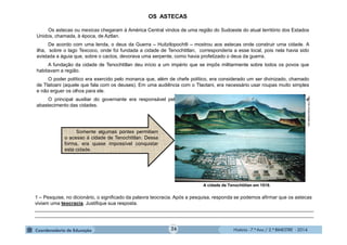 História - 7.º Ano / 2.º BIMESTRE - 2014
A cidade de Tenochtitlan em 1519.
1 – Pesquise, no dicionário, o significado da palavra teocracia. Após a pesquisa, responda se podemos afirmar que os astecas
viviam uma teocracia. Justifique sua resposta.
______________________________________________________________________________________________________
______________________________________________________________________________________________________
http://clio.missouristate.edu
OS ASTECAS
Os astecas ou mexicas chegaram à América Central vindos de uma região do Sudoeste do atual território dos Estados
Unidos, chamada, à época, de Aztlan.
De acordo com uma lenda, o deus da Guerra – Huitzilopochtli – mostrou aos astecas onde construir uma cidade. A
ilha, sobre o lago Texcoco, onde foi fundada a cidade de Tenochtitlan, corresponderia a esse local, pois nela havia sido
avistada a águia que, sobre o cactos, devorava uma serpente, como havia profetizado o deus da guerra.
A fundação da cidade de Tenochtitlan deu início a um império que se impôs militarmente sobre todos os povos que
habitavam a região.
O poder político era exercido pelo monarca que, além de chefe político, era considerado um ser divinizado, chamado
de Tlatoani (aquele que fala com os deuses). Em uma audiência com o Tlaotani, era necessário usar roupas muito simples
e não erguer os olhos para ele.
O principal auxiliar do governante era responsável pela aplicação das leis, cobrança de tributos, construções e
abastecimento das cidades.
Somente algumas pontes permitiam
o acesso à cidade de Tenochtitlan. Dessa
forma, era quase impossível conquistar
esta cidade.
26
 