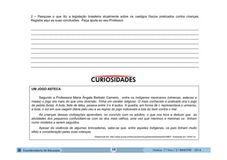 História - 7.º Ano / 2.º BIMESTRE - 2014
2 – Pesquise o que diz a legislação brasileira atualmente sobre os castigos físicos praticados contra crianças.
Registre aqui as suas conclusões. Peça ajuda ao seu Professor.
______________________________________________________________________________________________
______________________________________________________________________________________________
______________________________________________________________________________________________
______________________________________________________________________________________________
______________________________________________________________________________________________
______________________________________________________________________________________________
______________________________________________________________________________________________
______________________________________________________________________________________________
______________________________________________________________________________________________
UM JOGO ASTECA
Segundo a Professora Maria Ângela Barbato Carneiro, entre os indígenas mexicanos (olmecas, astecas e
maias) o jogo era mais do que uma diversão. Tinha um caráter religioso. O mais conhecido e praticado era o jogo
da pelota (bola). A bola, feita de látex, pesava entre 3 e 4 quilos. A quadra, em forma de I, representava o universo,
a bola, o sol em sua viagem diária pelo céu e as regras do jogo indicavam a luta do bem contra o mal.
As crianças dessas civilizações aprendiam, no convívio com os adultos, o que nos leva a deduzir que as
atividades dos pequenos confundiam-se com as dos mais velhos, uma vez que meninos e meninas os tinham
como modelos a serem seguidos.
Apesar da violência de algumas brincadeiras, sabe-se que, entre aqueles indígenas, os pais tinham muito
afeto e consideração pelas suas crianças.
(Disponível em: http://www.pucsp.br/educacao/brinquedoteca/downloads/OMEP. Acessado em 14/04/13)
28
 