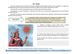 História - 7.º Ano / 2.º BIMESTRE - 2014
1 – Observe a imagem ao lado. Quem seria a pessoa
representada? Qual a relação dessa pessoa com o Sol?
____________________________________________________
____________________________________________________
____________________________________________________
____________________________________________________
2 – “No meu reino nenhuma ave voa, nenhuma folha oscila, se
tal não for a minha vontade.” (Provérbio de um imperador inca).
A partir da leitura do provérbio, apresente uma característica do
governo inca.
____________________________________________________
____________________________________________________
____________________________________________________
____________________________________________________
www.guascatur.com
OS INCAS
Os incas, conhecidos como os filhos do Sol por se julgarem descendentes do deus sol Inti, sucederam, na região das
Cordilheiras dos Andes, grupos de tribos que habitavam a região como os waris, tiahuanacos e chimus.
No século XIII, os incas conquistaram Cuzco e travaram lutas contra tribos vizinhas.
No século XV, os incas conquistaram e definiram seu território, que se estendia da região andina até a zona litorânea
do oceano Pacífico.
Em 1525, o trono foi ocupado por Atahualpa. Este imperador acabaria sendo capturado e executado pelo conquistador
espanhol Francisco Pizarro.
Glossário: região andina - região da Cordilheira dos Andes, localizada na América do Sul (andina – Andes).
O imperador recebia o título de Sapa Inca. A esposa do imperador era,
geralmente, membro da própria família, sendo, muitas vezes, sua irmã.
O Sapa Inca era temido e adorado como um deus, descendente do Sol,
possuindo plenos poderes sobre a vida das pessoas.
Você sabia?
29
 