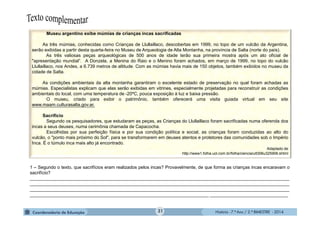 História - 7.º Ano / 2.º BIMESTRE - 2014
Museu argentino exibe múmias de crianças incas sacrificadas
As três múmias, conhecidas como Crianças de Llullaillaco, descobertas em 1999, no topo de um vulcão da Argentina,
serão exibidas a partir desta quarta-feira no Museu de Arqueologia de Alta Montanha, na província de Salta (norte do país).
As três valiosas peças arqueológicas de 500 anos de idade terão sua primeira mostra após um ato oficial de
"apresentação mundial”. A Donzela, a Menina do Raio e o Menino foram achados, em março de 1999, no topo do vulcão
Llullaillaco, nos Andes, a 6.739 metros de altitude. Com as múmias havia mais de 150 objetos, também exibidos no museu da
cidade de Salta.
As condições ambientais da alta montanha garantiram o excelente estado de preservação no qual foram achadas as
múmias. Especialistas explicam que elas serão exibidas em vitrines, especialmente projetadas para reconstruir as condições
ambientais do local, com uma temperatura de -20ºC, pouca exposição à luz e baixa pressão.
O museu, criado para exibir o patrimônio, também oferecerá uma visita guiada virtual em seu site
www.maam.culturasalta.gov.ar.
Sacrifício
Segundo os pesquisadores, que estudaram as peças, as Crianças do Llullaillaco foram sacrificadas numa oferenda dos
incas a seus deuses, numa cerimônia chamada de Capacocha.
Escolhidas por sua perfeição física e por sua condição política e social, as crianças foram conduzidas ao alto do
vulcão, o "ponto mais próximo do Sol", para se transformarem em deuses atentos e protetores das comunidades sob o Império
Inca. É o túmulo inca mais alto já encontrado.
Adaptado de
http://www1.folha.uol.com.br/folha/ciencia/ult306u325906.shtml
1 – Segundo o texto, que sacrifícios eram realizados pelos incas? Provavelmente, de que forma as crianças incas encaravam o
sacrifício?
_______________________________________________________________________________________________________
_______________________________________________________________________________________________________
_______________________________________________________________________________________________________
_______________________________________________________________________ _______________________________
31
 