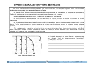História - 7.º Ano / 2.º BIMESTRE - 2014
Os povos pré-colombianos criaram pirâmides que eram construídas para templos sagrados. Nelas, os sacerdotes
teriam maior proximidade com os deuses, segundo a crença.
Os astecas foram responsáveis pela construção da Grande Pirâmide de Tenochtitlan, da Pirâmide de Tenaiuca e do
Palácio de Montezuma. Construíram também represas, obras hidráulicas e de irrigação.
Desenvolveram estudos astronômicos, organizando os calendários solar e lunar.
Os astecas também desenvolveram um rico artesanato de pedras preciosas e criaram um sistema de escrita
hieroglífica.
Os incas se destacaram na arquitetura, com a construção de palácios, templos e fortalezas em cidades como Cuzco e
Machu Picchu. Desenvolveram um sistema eficiente de transporte e comunicação através de estradas, pontes, balsas e
correios.
Os incas possuíam importante conhecimento de astronomia, o que permitiu o desenvolvimento de um calendário
lunar que dividia o ano em 12 meses. Criaram um sistema de numeração decimal chamado quipu, desenvolvido a partir de
cordões, com diferentes nós, presos a um cordão principal.
1- É correto afirmar que os povos astecas e incas possuíam
um elevado nível de desenvolvimento tecnológico?
Justifique sua resposta.
________________________________________________
________________________________________________
________________________________________________
________________________________________________
________________________________________________
________________________________________________
________________________________________________
Quipu, sistema de contagem inca.
Incaglossary.com.br
EXPRESSÕES CULTURAIS DOS POVOS PRÉ-COLOMBIANOS
32
 