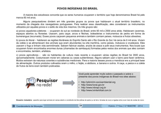 História - 7.º Ano / 2.º BIMESTRE - 2014
POVOS INDÍGENAS DO BRASIL
A maioria dos estudiosos concorda que os seres humanos ocuparam o território que hoje denominamos Brasil há pelo
menos 60 mil anos.
Alguns pesquisadores dividem em três grandes grupos os povos que habitavam o atual território brasileiro, no
momento da chegada dos navegadores portugueses. Para realizar essa classificação, eles consideram os instrumentos
utilizados por aqueles povos e o estilo de vida dos mesmos. Os três grupos são:
a) povos caçadores-coletores - ocuparam do sul ao nordeste do Brasil, entre 60 mil e 2500 anos atrás. Habitavam cavernas,
espaços abertos ou florestas. Usavam, para caçar, arcos e flechas, boleadeiras e instrumentos de pedra em forma de
bumerangue (recurvada). Esses povos caçavam pequenos animais e também comiam peixes, moluscos e frutos silvestres.
b) povos do litoral - habitaram as regiões litorâneas do Espírito Santo até o Rio Grande do Sul, há cerca de 6 mil anos. Viviam
da coleta e se alimentavam dos animais que eram abundantes na orla marítima, como peixes, moluscos e crustáceos. Eles
usavam o fogo e tinham vida seminômade. Sabiam fabricar arpões, anzóis de ossos e polir seus instrumentos. Nos locais que
ocuparam foram encontrados enormes dunas (chamadas de sambaquis) formadas pelos restos dos animais que eles comiam
e encontrados, também, artefatos.
c) povos agricultores - são os habitantes de cultura mais recente e ocuparam várias regiões do Brasil há 3500 anos,
aproximadamente. Costumavam morar em cabanas ou casas subterrâneas. Alguns sabiam usar o barro para fazer cerâmica.
Muitos extraíam da natureza corantes e substâncias medicinais. Para a maioria desses povos a mandioca era a principal base
da alimentação. Outros produtos cultivados eram o milho, o feijão, a abóbora, a banana e outros. A caça, a pesca e a coleta
de frutos da terra eram também praticadas.
Você pode aprender muito sobre o passado e sobre o
presente dos povos indígenas do Brasil nos sites abaixo:
• http://pibmirim.socioambiental.org
• http://www.funai.gov.br
• http://www.inbrapi.org.br
• http://www.tvintertribal.com.br
Glossário: boleadeira - aparelho para laçar animais em campo aberto e constituído de três esferas de pedra ou de ferro, forradas de couro e ligadas entre si por meio de cordas de couro.
34
 