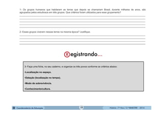 História - 7.º Ano / 2.º BIMESTRE - 2014
3- Faça uma ficha, no seu caderno, e organize os três povos conforme os critérios abaixo:
•Localização no espaço.
•Datação (localização no tempo).
•Modo de sobrevivência.
•Conhecimento/cultura.
1- Os grupos humanos que habitaram as terras que depois se chamariam Brasil, durante milhares de anos, são
agrupados pelos estudiosos em três grupos. Que critérios foram utilizados para esse grupamento?
__________________________________________________________________________________________________
__________________________________________________________________________________________________
__________________________________________________________________________________________________
__________________________________________________________________________________________________
__________________________________________________________________________________________________
2- Esses grupos viveram nessas terras na mesma época? Justifique.
__________________________________________________________________________________________________
__________________________________________________________________________________________________
__________________________________________________________________________________________________
__________________________________________________________________________________________________
35
 