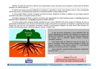 História - 7.º Ano / 2.º BIMESTRE - 2014
Retome os dados da sua ficha e informe uma característica comum dos povos que ocupavam a maior parte do território
brasileiro, por volta do século X: ____________________________________________________________________________.
A maioria dos grupos que aqui habitavam já conheciam a agricultura e eram muito diversos entre si. Para compreender
melhor esse povos, os pesquisadores passaram a considerar também a língua falada por eles.
A comunicação falada e escrita é singular aos seres humanos. Seguindo as trilhas e vestígios de uma língua podemos
aprender muito sobre a ocupação humana na Terra.
As línguas indígenas do Brasil, e mesmo as extintas, são classificadas em quatro grandes grupos: os troncos linguísticos
MACRO-TUPI e MACRO-JÊ; e as famílias linguísticas KARIB e ARUAK.
Um tronco pode possuir diversas famílias. Acredita-se que o tronco MACRO-TUPI tenha surgido há milhares de anos no
atual estado de Rondônia e que, há cerca de 5 000 anos, esses povos tenham se separado, provocando o surgimento de novas
línguas que, por sua vez, se separaram novamente. Quando os portugueses chegaram ao nosso litoral, eles entraram em
contato com diferentes povos, que tinham algo em comum: a origem Tupi.
http://pibmirim.socioambiental.org
A copa da árvore representa o tronco MACRO-TUPI. As
raízes, representam as famílias, que originaram as línguas. Na
família TUPI-GUARANI, por exemplo, encontramos atualmente
19 línguas, como o Anambé, Apiacá, Guarani, Cocama,
Teneteara, Guajá etc.
Uma língua pode ser falada por mais de um povo. É o
caso do teneteara, falado pelos povos Guajajara e Tembé. As
línguas tupinambá e tupi foram extintas e o avá-canoeiro
pertence a um povo que só tem 7 indivíduos.
Agora responda: quantas famílias pertencem, atualmente,
ao tronco tupi? ________
!!!FIQUE LIGADO
Palavras oxítonas terminadas em i e u não
levam acento: tupi, aweti, munduruku, tupari.
36
 