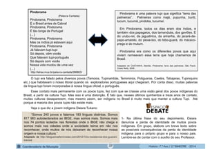 História - 7.º Ano / 2.º BIMESTRE - 2014
O tupi era falado pelos diversos povos (Tamoios, Tupinambás, Temiminós, Potiguaras, Caetés, Tabajaras, Tupiniquins
etc.) que habitavam o nosso litoral quando os exploradores portugueses aqui chegaram. Por conta disso, muitas palavras
da língua tupi foram incorporadas à nossa língua oficial, o português.
Esse contato mais permanente com os povos tupis, fez com que se criasse uma visão geral dos povos indígenas do
Brasil, a partir da cultura Tupi. Mas isso é uma distorção. É fato que, nesses últimos quinhentos e treze anos de contato,
muitas culturas desaparecem, mas mesmo assim, ser indígena no Brasil é muito mais que manter a cultura Tupi. Até
porque a maioria dos povos tupis não existe mais.
Veja o que diz a jovem indígena Daiara Tukano:
Pindorama é uma palavra tupi que significa “terra das
palmeiras”. Palmeiras como inajá, pupunha, buriti,
tucum, tucumã, pindoba, tucumaí.
Em Pindorama, todos os dias eram dos índios, e
também dos papagaios, dos tamanduás, dos gaviões. E
do urubu-rei, da jaguatirica, da ariranha, do jacaré-de-
papo-amarelo, do peixe-boi, do lobo-guará, do macaco-
prego e do mutum.
Pindorama era como os diferentes povos que aqui
viviam nomeavam essa terra que hoje chamamos de
Brasil.
Adaptado de CASTANHA, Marilda. Pindorama: terra das palmeiras. São Paulo:
Cosac Naify, 2008 .
Pindorama
(Palavra Cantada)
Pindorama, Pindorama
É o Brasil antes de Cabral
Pindorama, Pindorama
É tão longe de Portugal
(...)
Pindorama, Pindorama
Mas os índios já estavam aqui
Pindorama, Pindorama
Já falavam tupi-tupi
Só depois, vêm vocês
Que falavam tupi-português
Só depois com vocês
Nossa vida mudou de uma vez
(...)
http://letras.mus.br/palavra-cantada/286863/
1- Na última frase do seu depoimento, Daiara
denuncia a perda de identidade de muitos povos
indígenas. Em grupo, elabore um breve texto sobre
as possíveis consequências da perda da identidade
indígena para o próprio grupo e para o nosso pais.
Lembre-se de contar com o auxílio do seu Professor.
“Somos 240 povos e falamos 183 línguas distintas. Somos
817 963 autodeclarados ao IBGE, mas somos mais. Somos mais
nos 74 pontos isolados nas florestas onde o IBGE não chega e
somos mais nas cidades onde a sociedade teima em não nos
reconhecer, onde muitos de nós deixaram de reconhecer nossa
origem e nossa cultura.”
Adaptado de http://blogueirasfeministas.com/2012/10/a-resistencia-dos-guarani-
kaiowa
37
 