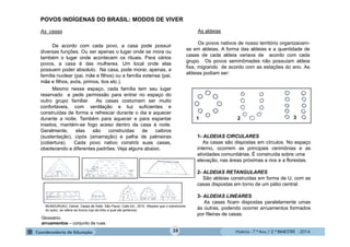 História - 7.º Ano / 2.º BIMESTRE - 2014
As casas
De acordo com cada povo, a casa pode possuir
diversas funções. Ou ser apenas o lugar onde se mora ou
também o lugar onde acontecem os rituais. Para vários
povos, a casa é das mulheres. Um local onde elas
possuem poder absoluto. Na casa, pode morar, apenas, a
família nuclear (pai, mãe e filhos) ou a família extensa (pai,
mãe e filhos, avós, primos, tios etc.).
Mesmo nesse espaço, cada família tem seu lugar
reservado e pede permissão para entrar no espaço do
outro grupo familiar. As casas costumam ser muito
confortáveis, com ventilação e luz suficientes e
construídas de forma a refrescar durante o dia e aquecer
durante a noite. Também para aquecer e para espantar
insetos, mantém-se fogo aceso dentro da casa à noite.
Geralmente, elas são construídas de caibros
(sustentação), cipós (amarração) e palha de palmeiras
(cobertura). Cada povo nativo constrói suas casas,
obedecendo a diferentes padrões. Veja alguns abaixo.
MUNDURUKU, Daniel. Casas de Índio. São Paulo: Calis Ed., 2010. (Repare que o sobrenome
do autor, se refere ao tronco tupi da tribo a qual ele pertence).
1- ALDEIAS CIRCULARES
As casas são dispostas em círculos. No espaço
interno, ocorrem as principais cerimônias e as
atividades comunitárias. É construída sobre uma
elevação, nas áreas próximas a rios e a florestas.
2- ALDEIAS RETANGULARES
São aldeias construídas em forma de U, com as
casas dispostas em torno de um pátio central.
3- ALDEIAS LINEARES
As casas ficam dispostas paralelamente umas
às outras, podendo ocorrer arruamentos formados
por fileiras de casas.
POVOS INDÍGENAS DO BRASIL: MODOS DE VIVER
As aldeias
Os povos nativos de nosso território organizavam-
se em aldeias. A forma das aldeias e a quantidade de
casas de cada aldeia variava de acordo com cada
grupo. Os povos seminômades não possuíam aldeia
fixa, migrando de acordo com as estações do ano. As
aldeias podiam ser:
Glossário:
arruamentos – conjunto de ruas.
1 2 3
38
 
