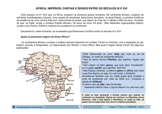 História - 7.º Ano / 2.º BIMESTRE - 2014
• Está relacionada ao povo afrig que vivia ao sul de
Cartago, no norte do continente africano.
• Vem do termo fenício Pharikia, que significa “região das
frutas”.
• Tem origem no latim aprica, que quer dizer “ensolarado”,
ou no grego apriké, que significa “sem frio”.
• Nas línguas indianas, a palavra apara ou africa quer dizer
o que fica depois, ou seja, do outro lado, o Ocidente.
•Acredita-se também que um chefe árabe teria invadido o
norte do continente por volta de 2000 a.C., fundando a
cidade de Afrikyah.
•O termo vem de Afer, neto de Abraão.
Adaptado de CAMPOS, Flávio. O Jogo da História 6.º Ano. São Paulo, 2002.
O mapa ao lado apresenta a divisão política (por países) do
continente na atualidade. Depois de conhecer os diferentes povos
africanos, volte a esta página e identifique, no mapa ao lado, os
países que correspondem aos reinos e impérios estudados.
ÁFRICA: IMPÉRIOS, CHEFIAS E REINOS ENTRE OS SÉCULOS IX E XVI
Você estudou no 6.º Ano que, na África, surgiram os primeiros grupos humanos. No continente africano, surgiram as
primeiras manifestações culturais. Uma equipe de estudiosos americanos descobriu, na atual Etiópia, a primeira evidência
da existência de uma cozinha feita com instrumentos de pedra, que datam de mais de 2 milhões e 600 mil anos. Acredita-
se que, no Egito, surgiu o primeiro Estado africano, há cerca de cinco mil anos. Mas diferentes organizações político-
sociais como reinos, chefias e impérios se sucederam no continente.
Estudaremos, neste momento, as sociedades que floresceram na África entre os séculos IX e XVI.
Quais as possíveis origens do termo África?
Os continentes africano, europeu e asiático sempre estiveram em contato. Foram os romanos, com a expansão do seu
império, durante a Antiguidade, os responsáveis por difundir o nome África. Mas qual a origem desse nome? Eis algumas
explicações:
www.aprendemos.com.br
3
 