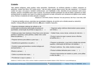 História - 7.º Ano / 2.º BIMESTRE - 2014
O trabalho
“Nas aldeias indígenas, todos ajudam, todos aprendem. Geralmente, as mulheres plantam e colhem, preparam os
alimentos, cuidam dos filhos. Em muitos povos - não em todos, porque alguns povos não são caçadores – os homens
cuidam da caça e da pesca e também confeccionam, com habilidade e arte, utensílios de que precisam como arcos,
tacapes, canoas e armadilhas para caçar e pescar. As crianças também participam da vida da aldeia, ajudando as mães,
acompanhando os adultos nas roças e na coleta de alimentos na mata, brincando com miniaturas de objetos como cestos,
arcos, flechas e recebendo de todos atenção e respeito.”
Adaptado de CASTANHA, Marilda. Pindorama: Terra das palmeiras. São Paulo: Cosac Naify, 2008.
1- Numere as tarefas comuns, exercidas nas sociedades indígenas, de acordo com a divisão sexual ou natural do
trabalho. Coloque (F) para trabalho feminino, (M) para o trabalho masculino.
• Organizar atividades coletivas de colheita ou de
conservação de alimentos (defumação de peixes em
quantidade, conservação de pinhões na água etc.) ( )
• Coleta que exija maior destreza e força física como derrubar
pinhões e castanhas, cortar palmitos, coletar mel e cortar
folhas de palmeira. ( )
• Preparar terrenos para aldeia ou para roça. ( )
• Assistência às gestantes e ao parto. ( )
• Construir casas permanentes e construir abrigos em
acampamentos. ( )
•Plantar e semear. ( )
• Colher os produtos das roças. ( )
• Providenciar a caça e a pesca. ( )
• Organizar ações coletivas relacionadas à pesca (pesca
com timbó). ( )
• Coletar frutas, cocos, larvas, verduras do mato etc. ( )
• Produzir meios de caçar e pescar (arcos e flechas,
armadilhas etc.). ( )
• Preparar os alimentos, o que inclui a divisão dos animais
caçados, a fabricação de farinhas e de bebidas. ( )
• Produzir cerâmica, fios, redes, tecidos e roupas. ( )
• Produzir enfeites delicados para o corpo. ( )
• Produzir instrumentos de madeira ou pedra, como pilões
e mãos de pilão. ( )
Adaptado de: D’ ANGELIS, Wilmar.;VEIGA. Juracilda. O trabalho e a perspectiva das sociedades indígenas no Brasil. Disponível em: www.portalkaingang.org
39
 