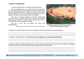 História - 7.º Ano / 2.º BIMESTRE - 2014
A TERRA É A GRANDE MÃE
“Os povos indígenas têm um profundo respeito pela terra.
Eles a consideram como uma “grande mãe” que os alimenta e
dá vida, porque é dela que tiram todas as coisas de que precisam
para sua sobrevivência física e cultural. Para eles, a terra não é
apenas vista como um bem a ser explorado e depredado,mas como
algo vivo, possuidor de um espírito protetor, um guardião.
Além disso, os nativos guardam um profundo respeito pela
terra, por ela ser a morada dos mortos e de todos os espíritos
ancestrais que equilibram o universo. É por tudo isso que a terra é
tão importante para as populações indígenas.
Sem ela, o povo não se sustenta nem física nem
espiritualmente.”
MUNDURUKU, Daniel. Coisas de Índio. São Paulo: Callis Editora, 2010.
1- Aponte as principais razões para a terra ser associada a uma grande mãe entre os povos indígenas.
_____________________________________________________________________________________________________
_____________________________________________________________________________________________________
_____________________________________________________________________________________________________
2- Explique a afirmativa abaixo. Sem a terra um povo indígena não se sustenta espiritualmente.
_____________________________________________________________________________________________________
_____________________________________________________________________________________________________
__________________________________________________________________________________________________
3- Observe a imagem da aldeia indígena acima e, a partir dos conhecimento adquiridos até aqui, liste todas as possibilidades
de sobrevivência que o uso correto da terra/natureza pode oferecer a essa aldeia.
_____________________________________________________________________________________________________
_____________________________________________________________________________________________________
_____________________________________________________________________________________________________
_____________________________________________________________________________________________________
Modelo de ocupação da terra pelos povos nativos.
Aldeia no Parque Xingu, povo Kuikuro.
http://upload.wikimediacommons.org
40
 