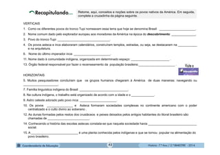 História - 7.º Ano / 2.º BIMESTRE - 2014
VERTICAIS
1. Como os diferentes povos do tronco Tupi nomeavam essa terra que hoje se denomina Brasil: _____________________.
2. Nome comum dado pelo explorador europeu aos moradores da América na época do descobrimento: ______________.
3. Povo do tronco Tupi: ______________________________.
4. Os povos asteca e inca elaboraram calendários, construíram templos, estradas, ou seja, se destacaram na ___________
e na arquitetura.
6. Nome do último imperador inca: _____________________.
11. Nome dado à comunidade indígena, organizada em determinado espaço: ______________________ .
13. Órgão federal responsável por fazer o recenseamento da população brasileira:_____________________ .
HORIZONTAIS
5. Muitos pesquisadores concluíram que os grupos humanos chegaram à América de duas maneiras: navegando ou
____________________.
7. Família linguística indígena do Brasil: ____________________________.
8. Na cultura indígena, o trabalho está organizado de acordo com a idade e o _____________.
9. Astro celeste adorado pelo povo inca: _____________________.
10. Os povos _______________ e Asteca formaram sociedades complexas no continente americano com o poder
centralizado e o culto divino ao soberano .
12. As dunas formadas pelos restos dos crustáceos e peixes deixados pelos antigos habitantes do litoral brasileiro são
chamadas de ________________________.
14. Conhecendo a história das escolas astecas constata-se que naquela sociedade havia ____________________________
social.
15. A ___________________________ é uma planta conhecida pelos indígenas e que se tornou popular na alimentação do
povo brasileiro.
Retome, aqui, conceitos e noções sobre os povos nativos da América. Em seguida,
complete a cruzadinha da página seguinte.
43
 