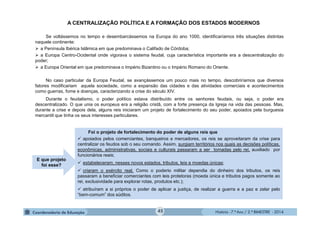 História - 7.º Ano / 2.º BIMESTRE - 2014
A CENTRALIZAÇÃO POLÍTICA E A FORMAÇÃO DOS ESTADOS MODERNOS
Se voltássemos no tempo e desembarcássemos na Europa do ano 1000, identificaríamos três situações distintas
naquele continente:
 a Península Ibérica Islâmica em que predominava o Califado de Córdoba;
 a Europa Centro-Ocidental onde vigorava o sistema feudal, cuja característica importante era a descentralização do
poder;
 a Europa Oriental em que predominava o Império Bizantino ou o Império Romano do Oriente.
No caso particular da Europa Feudal, se avançássemos um pouco mais no tempo, descobriríamos que diversos
fatores modificariam aquela sociedade, como a expansão das cidades e das atividades comerciais e acontecimentos
como guerras, fome e doenças, caracterizando a crise do século XIV.
Durante o feudalismo, o poder político estava distribuído entre os senhores feudais, ou seja, o poder era
descentralizado. O que unia os europeus era a religião cristã, com a forte presença da Igreja na vida das pessoas. Mas,
durante a crise e depois dela, alguns reis iniciaram um projeto de fortalecimento do seu poder, apoiados pela burguesia
mercantil que tinha os seus interesses particulares.
Foi o projeto de fortalecimento do poder de alguns reis que
 apoiados pelos comerciantes, banqueiros e mercadores, os reis se aproveitaram da crise para
centralizar os feudos sob o seu comando. Assim, surgiam territórios nos quais as decisões políticas,
econômicas, administrativas, sociais e culturais passaram a ser tomadas pelo rei, auxiliado por
funcionários reais;
 estabeleceram, nesses novos estados, tributos, leis e moedas únicas;
 criaram o exército real, Como o poderio militar dependia do dinheiro dos tributos, os reis
passaram a beneficiar comerciantes com leis protetoras (moeda única e tributos pagos somente ao
rei, exclusividade para explorar rotas, produtos etc.);
 atribuíram a si próprios o poder de aplicar a justiça, de realizar a guerra e a paz e zelar pelo
“bem-comum” dos súditos.
E que projeto
foi esse?
45
 