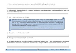 História - 7.º Ano / 2.º BIMESTRE - 2014
1- Informe a principal característica do poder na época da Idade Média da Europa Centro-Ocidental.
______________________________________________________________________________________________________
______________________________________________________________________________________________________
______________________________________________________________________________________________________
2- Aprendemos no bimestre passado que a sociedade feudal estava organizada em ordens ou estamentos. Em qual delas o rei
se encontrava? E a burguesia?
______________________________________________________________________________________________________
______________________________________________________________________________________________________
3- Leia o documento histórico com atenção.
a) Qual a data e a finalidade do documento?
_______________________________________________________________________________________________________
_______________________________________________________________________________________________________
b) Qual o grupo social beneficiado pelo documento?
_______________________________________________________________________________________________________
c) Ao garantir segurança por mar e terra e autorizar a instalação de lojas em Lisboa, o rei de Portugal mostrava o seu interesse
em transformar a região em um grande centro de comércio. Que vantagens D. Afonso IV poderia obter com essa atitude?
_______________________________________________________________________________________________________
_______________________________________________________________________________________________________
_______________________________________________________________________________________________________
Dom Afonso pela graça de Deus rei de Portugal e do Algarve (...) vendo que Beringel Omberte me pedia por si e pela
dita Companhia dos Bardos e pelos mercadores da sobredita cidade de Florença e querendo-lhes fazer graça e mercê,
tendo por bem e mando que os sobreditos mercadores que vieram à minha terra, que venham e morem e andem
seguros por todo o meu senhorio por mar e por terra, assim eles com seus haveres e mercadorias (...). E eu lhes devo
assinar lugar em que morem e em que possam fazer loja (...).”
Carta de Privilégios de 1338, em que o rei português Afonso IV autorizou a instalação de comerciantes em Lisboa.
MARANHÃO, Ricardo. ANTUNES, Maria F. Trabalho e civilização: do Ocidente ao Oriente. 1.ed., v. 2.. São Paulo: Moderna, 1999.
46
 