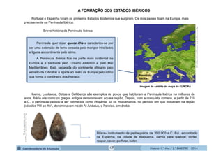 História - 7.º Ano / 2.º BIMESTRE - 2014
A FORMAÇÃO DOS ESTADOS IBÉRICOS
Portugal e Espanha foram os primeiros Estados Modernos que surgiram. Os dois países ficam na Europa, mais
precisamente na Península Ibérica.
Iberos, Lusitanos, Celtas e Celtiberos são exemplos de povos que habitaram a Península Ibérica há milhares de
anos. Ibéria era como os gregos antigos denominavam aquela região. Depois, com a conquista romana, a partir de 218
a.C., a península passou a ser conhecida como Hispânia. Já os muçulmanos, no período em que estiveram na região
(séculos VIII ao XV), denominavam-na de Al-Andalus, o Paraíso, em árabe.
Imagem de satélite do mapa da EUROPA
Biface- instrumento de pedra-polida de 350 000 a.C. Foi encontrado
na Espanha, na cidade de Atapuerca. Servia para quebrar, cortar,
raspar, cavar, perfurar, bater.
Breve história da Península Ibérica
http://www.macroevolution.net/images/ac
heulean-biface-500-412-35.jpg
http://www.imagens-terra.com/images/europa-imagem.jpg
Península
Ibérica
Península quer dizer quase ilha e caracteriza-se por
ser uma extensão de terra cercada pelo mar por três lados
e ligada ao continente pelo istmo.
A Península Ibérica fica na parte mais ocidental da
Europa e é banhada pelo Oceano Atlântico e pelo Mar
Mediterrâneo. Está separada do continente africano pelo
estreito de Gibraltar e ligada ao resto da Europa pelo istmo
que forma a cordilheira dos Pirineus.
47
 