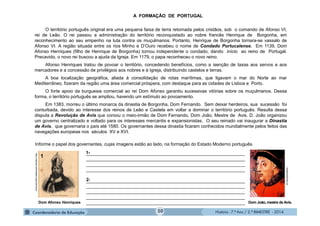 História - 7.º Ano / 2.º BIMESTRE - 2014
A FORMAÇÃO DE PORTUGAL
O território português original era uma pequena faixa de terra retomada pelos cristãos, sob o comando de Afonso VI,
rei de Leão. O rei passou a administração do território reconquistado ao nobre francês Henrique de Borgonha, em
reconhecimento ao seu empenho na luta contra os muçulmanos. Portanto, Henrique de Borgonha tornara-se vassalo de
Afonso VI. A região situada entre os rios Minho e D’Ouro recebeu o nome de Condado Portucalense. Em 1139, Dom
Afonso Henriques (filho de Henrique de Borgonha) tornou independente o condado, dando início ao reino de Portugal.
Precavido, o novo rei buscou a ajuda da Igreja. Em 1179, o papa reconheceu o novo reino.
Afonso Henriques tratou de povoar o território, concedendo benefícios, como a isenção de taxas aos servos e aos
mercadores e a concessão de privilégios aos nobres e à Igreja, distribuindo castelos e terras.
A boa localização geográfica, aliada à consolidação de rotas marítimas, que ligavam o mar do Norte ao mar
Mediterrâneo, fizeram da região uma área comercial próspera, com destaque para as cidades de Lisboa e Porto.
O forte apoio da burguesia comercial ao rei Dom Afonso garantiu sucessivas vitórias sobre os muçulmanos. Dessa
forma, o território português se ampliou, havendo um estímulo ao povoamento.
Em 1383, morreu o último monarca da dinastia de Borgonha, Dom Fernando. Sem deixar herdeiros, sua sucessão foi
conturbada, devido ao interesse dos reinos de Leão e Castela em voltar a dominar o território português. Resulta dessa
disputa a Revolução de Avis que coroou o meio-irmão de Dom Fernando, Dom João, Mestre de Avis. D. João organizou
um governo centralizado e voltado para os interesses mercantis e expansionistas. O seu reinado vai inaugurar a Dinastia
de Avis, que governaria o país até 1580. Os governantes dessa dinastia ficaram conhecidos mundialmente pelos feitos das
navegações europeias nos séculos XV e XVI.
Informe o papel dos governantes, cujas imagens estão ao lado, na formação do Estado Moderno português.
_______________________________________________________________
_______________________________________________________________
_______________________________________________________________
_______________________________________________________________
_______________________________________________________________
_______________________________________________________________
_______________________________________________________________
_______________________________________________________________
_______________________________________________________________ Dom João, mestre de Avis.
vidaslusofonas.pt
21-
2-
Dom Afonso Henriques
http://upload.wikimedia.org/commons
1
50
 