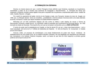 História - 7.º Ano / 2.º BIMESTRE - 2014
A FORMAÇÃO DA ESPANHA
Ocorreu na mesma época em que o vizinho Portugal já havia definido suas fronteiras, expulsado os muçulmanos,
consolidado o poder do rei e iniciado suas aventuras de navegação e descobrimentos. A formação dos reinos que
originaram a Espanha, também esteve ligada à luta para a expulsão dos muçulmanos, empreendida pelos reinos cristãos de
Leão, Castela, Navarra e Aragão.
Foi a partir do casamento de Isabel, irmã do rei de Castela e Leão, com Fernando, herdeiro do reino de Aragão, em
1469, que a unificação desses reinos se consolidou, possibilitando o domínio desses monarcas sobre uma vasta extensão
de terras, formando o núcleo que depois resultaria no Estado Moderno espanhol.
Motivados por um forte sentimento religioso (de luta contra os infiéis) e pelo objetivo de vencer a Guerra da
Reconquista, Fernando e Isabel vão ter um importante papel na expulsão dos muçulmanos da Península Ibérica, em 1492
(tomada da cidade de Granada). Tal empenho fez com que se tornassem conhecidos como os REIS CATÓLICOS.
O centro do poder real foi estabelecido em Castela, no final do século XV, por ser a área mais desenvolvida e com a
maior população (em torno de 5 a 7 milhões de habitantes) da Hispânia. O reino de Navarra foi incorporado à Castela
poucos anos depois.
Inicia-se, então, um processo de centralização e de amplo fortalecimento do poder real. Houve tentativas de
estabelecimento de uma moeda única, de um sistema tributário unificado e de uma legislação que atendesse aos interesses
dos mercadores e da nobreza. Estavam lançadas, assim, as bases do que faria do reino espanhol a primeira grande
potência da Europa do século XVI.
Fernando e Isabel, os reis católicos.
http://upload.wikimedia.org/commons
51
 