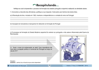 História - 7.º Ano / 2.º BIMESTRE - 2014
2- Qual o nome da embarcação ao lado? Que importância ela
teve para a projeção política e comercial de Portugal ao longo do
século XV?
_____________________________________________________
_____________________________________________________
__________________________________________________________
__________________________________________________________
__________________________________________________________
__________________________________________________________
www.trabalhonota10.com.br.
Verifique se você compreendeu o processo de formação dos estados português e espanhol, realizando as atividades abaixo.
1- Concorde ou discorde das afirmativas, justifique a sua resposta. Você pode usar trechos dos textos lidos.
a) A Revolução de Avis, iniciada em 1383, manteve a independência e a unidade do reino de Portugal.
____________________________________________________________________________________________________
____________________________________________________________________________________________________
____________________________________________________________________________________________________
b) A atuação de mercadores e banqueiros foi relevante na formação de Portugal.
____________________________________________________________________________________________________
____________________________________________________________________________________________________
____________________________________________________________________________________________________
c) O processo de formação do Estado Moderno espanhol foi anterior ao português e não esteve influenciado pela Guerra da
Reconquista.
Glossário:
suserano – senhor de um feudo de que outros dependiam.
52
 