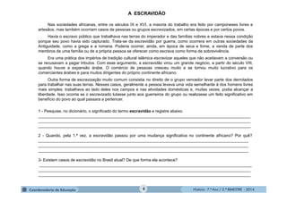 História - 7.º Ano / 2.º BIMESTRE - 2014
A ESCRAVIDÃO
Nas sociedades africanas, entre os séculos IX e XVI, a maioria do trabalho era feito por camponeses livres e
artesãos, mas também ocorriam casos de pessoas ou grupos escravizados, em certas épocas e por certos povos.
Havia o escravo público que trabalhava nas terras do imperador e das famílias nobres e estava nessa condição
porque seu povo havia sido capturado. Trata-se da escravidão por guerra, como ocorrera em outras sociedades da
Antiguidade, como a grega e a romana. Poderia ocorrer, ainda, em época de seca e fome, a venda de parte dos
membros de uma família ou de a própria pessoa se oferecer como escrava como forma de sobrevivência.
Era uma prática dos impérios de tradição cultural islâmica escravizar aqueles que não aceitavam a conversão ou
se recusavam a pagar tributos. Com esse argumento, a escravidão virou um grande negócio, a partir do século VIII,
quando houve a expansão árabe. O comércio de pessoas cresceu muito e se tornou muito lucrativo para os
comerciantes árabes e para muitos dirigentes do próprio continente africano.
Outra forma de escravização muito comum consistia no direito de o grupo vencedor levar parte dos derrotados
para trabalhar nas suas terras. Nesses casos, geralmente a pessoa levava uma vida semelhante à dos homens livres
mais simples: trabalhava ao lado deles nos campos e nas atividades domésticas e, muitas vezes, podia alcançar a
liberdade. Isso ocorria se o escravizado lutasse junto aos guerreiros do grupo ou realizasse um feito significativo em
benefício do povo ao qual passara a pertencer.
1 - Pesquise, no dicionário, o significado do termo escravidão e registre abaixo.
______________________________________________________________________________________________
______________________________________________________________________________________________
______________________________________________________________________________________________
2 - Quando, pela 1.ª vez, a escravidão passou por uma mudança significativa no continente africano? Por quê?
_____________________________________________________________________________________________
_____________________________________________________________________________________________
_____________________________________________________________________________________________
3- Existem casos de escravidão no Brasil atual? De que forma ela acontece?
______________________________________________________________________________________________
______________________________________________________________________________________________
______________________________________________________________________________________________
6
 