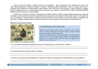 História - 7.º Ano / 2.º BIMESTRE - 2014
O cronista Al-Omari (1301-1348) contou:
“Quando da minha primeira viagem ao Cairo, ouvi falar da vinda do sultão
Musa. E encontrei os habitantes do Cairo todos excitados a contarem as largas
despesas que haviam visto fazer às suas gentes.
Este homem espalhou, pelo Cairo, ondas de generosidade. Não deixou ninguém,
oficial da coroa ou titular de qualquer função sultânica, sem receber dele uma
quantia em ouro. Que nobre aspecto tinha este sultão! Que dignidade e que
lealdade!” (citado por KI-ZERBO, s/d: 171).
http://m.rb.ru/article/7038387.
Manuscrito Catalão de 1375, retratando o mansa Musa.
Após a morte de Sundjata, o Império continuou sua expansão. Seus sucessores foram chamados de mansa. Em
1285, aproximadamente, o mansa Abu Bacar I ampliou o território do Mali conquistando o reino de Songai (Gao). Mas o
soberano mais conhecido do Império Mali foi mansa Musa (1307-1332), pois no seu governo o império alcançou o apogeu
devido à extração de ouro e ao controle das vias de comércio com o Egito e a Líbia tornando a África Ocidental (Eldorado
Negro) famosa na Europa e no Oriente Médio.
Conta-se que, durante seu reinado, ele peregrinou à cidade de Meca, levando consigo milhares de pessoas e algumas
toneladas de ouro para fazer caridade e presentear outros governantes muçulmanos. Essa atitude encheu os mercados de
ouro, provocando a queda brusca do preço do metal. No retorno, trouxe consigo um grupo de sábios e arquitetos que
difundiram a religião, fundando belas e suntuosas mesquitas nas quais também funcionavam as escolas islâmicas.
Observe os documentos abaixo:
1- Os documentos apresentam registros favoráveis ou desfavoráveis ao mansa Musa? Justifique.
____________________________________________________________________________________________________
____________________________________________________________________________________________________
2- Os documentos são da mesma época? Justifique.
____________________________________________________________________________________________________
____________________________________________________________________________________________________
3- Como o mansa Musa está caracterizado no manuscrito? Qual era a intenção do cronista Al-Omari em suas palavras?
____________________________________________________________________________________________________
____________________________________________________________________________________________________
8
 