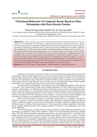 International
OPEN ACCESS Journal
Of Modern Engineering Research (IJMER)
| IJMER | ISSN: 2249–6645 www.ijmer.com | Vol. 7 | Iss. 4 | Apr. 2017 | 45 |
Vibrational Behaviour of Composite Beams Based on Fiber
Orientation with Piezo Electric Patches
Palani Krishna Satya Mallik1
,Dr. D. Srinivasa Rao2
1
Post Graduate Student, Department Of Mechanical Engineering(M.Tech Machine Design), DMSSVH College
Of Engineering, Machilipatnam, India
2
Professor, Department Of Mechanical Engineering, DMSSVH College Of Engineering, Machilipatnam, India
I.INTRODUCTION
Vibration is the motion of a particle or a body or system of related bodies displaced from the position
of equilibrium. When the body displaces they occurs a loss of energy to the environments. When the body dis-
places to higher altitudes then it exhibits maximum potential energy and when it reaches to lowest position then
it exhibits maximum kinetic energy. This tells the translation of kinetic energy to potential energy and from po-
tential energy to kinetic energy, when the body moves between two exciting positions about a mean or equilib-
rium position. This is because of the elastic forces existing in the structural members.
Smartness defines self-adaptability, self-sensing, memory and multiple functionalities of the materials
or structures. These characteristics provide several possible applications for these materials and structures in
aerospace, manufacturing, civil infrastructure systems, biomechanics and environment. Self-adaptation charac-
teristics of smart structures are a great benefit that utilizes the embedded variation of smart materials like shape
memory alloys. By changing the properties of smart materials it can sense faults and cracks and therefore are
useful as an analytical tool. This characteristic can be utilized to activate the smart material embedded in the
host material in a proper way to compensate for the fault. This process is called as self-repairing effect.
Based on the direct and reverse effects, a piezoelectric material can act as a transducer to change me-
chanical to electrical or electrical to mechanical energy. When piezoelectric transducer changes the electrical
energy to mechanical energy it is called as piezo-motor/actuator, and when it changes the mechanical energy to
electrical energy it is called as Piezo-generator/sensor. The sensing and the actuation capabilities of the piezo-
electric materials depend generally on the coupling coefficient, the direction of the polarization, and on the
charge coefficients.
There have been many researches using finite element method to analyse piezoelectric structures. Allik
and Hughes [1] applied the finite element method to analyse the three-dimensional piezoelectric vibration
modes. The finite element formulation included the piezoelectric and electro elastic effect. A tetrahedral finite
element was also presented based on the threedimensional electro-elasticity. Kunkel, H. A., Locke, S., Pikeroen,
B. [2] applied the finite element method to calculate the natural vibration modes of the piezoelectric ceramic
disks. To optimize the disk geometry, thedependence of the vibration mode on the disk diameter-to-thickness
ratio was studied.Boucher et al. [3] developed a perturbation method to numerically determine the Eigen modes
of vibration for piezoelectric transducers. The three-dimensional finite element method was formulated to pre-
ABSTRACT: A smart structure can sense the vibration and generate a controlled actuation, so that the
vibration can be minimized. For this purpose, smart materials are used as actuators and sensors. Among
all the smart materials Lead Zirconate Titanate (PZT) is used as smart material and the smart structures
are taken as carbon-epoxy cantilever beams. In the present work an attempt has been made to study the
effect of dimensions of PZT and position of PZT on the natural frequency of smart structure. In this work
the simulation analysis and experimental analysis were carried out on the carbon epoxy cantilever beams
for different fibre orientations like 00
,300
and 600
with and without PZT patch at different positions. The
simulation is carried out by using ANSYS and experimentation is carried out by using FFT analyser, accel-
erometer and impact hammer. Both the experimentation and simulation results show the effective control in
the vibration of the structure, the required decrease in the natural frequency is observed with reference to
the both patch dimension and position. Thus the results of this work conclude that the dimensions of the
PZTand positioning of the PZT influences the natural frequency of the smart structure.
Keywords: Ansys, FFT Analyser, Modal Analysis, Natural frequency, Piezoelectric Material.
 