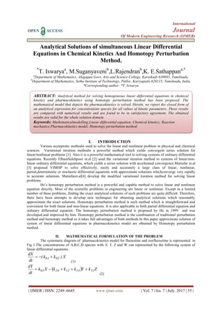 International
OPEN ACCESS Journal
Of Modern Engineering Research (IJMER)
| IJMER | ISSN: 2249–6645 www.ijmer.com | Vol. 7 | Iss. 7 | July. 2017 | 55 |
Analytical Solutions of simultaneous Linear Differential
Equations in Chemical Kinetics And Homotopy Perturbation
Method.
*
T. Iswaryaa
, M.Suganyavenib
,L.Rajendranb
,K. E.Sathappana,*
a
Department of Mathematics, Alagappa Govt. Arts and Science College, Karaikudi-630003, Tamilnadu.
b
Department of Mathematics, Sethu Institute of Technology, Pullor, Kariyapatti-626115, Tamilnadu, India.
*Corresponding author: *T. Iswarya
I. INTRODUCTION
Various asymptotic methodis used to solve the linear and nonlinear problem in physical and chemical
sciences. Variational iteration methodis a powerful method which yields convergent series solution for
linear/nonlinear problems [1]. Also it is a powerful mathematical tool to solving systems of ordinary differential
equations. Recently ElhamSalehpoor et.al [2] used the variational iteration method to systems of linear/non-
linear ordinary differential equations, which yields a series solution with accelerated convergence.Matinfar et.al
[3] proposed VIMHP to solve effectively, easily and accurately a large class of linear, nonlinear,
partial,deterministic or stochastic differential equations with approximate solutions whichconverge very rapidly
to accurate solutions. Matinfaret.al[4] develop the modified variational iteration method for solving linear
problems.
He’s homotopy perturbation method is a powerful and capable method to solve linear and nonlinear
equation directly. Most of the scientific problems in engineering are linear or nonlinear. Except in a limited
number of these problems, finding the exact analytical solutions of such problems are quite difficult. Therefore,
there have been attempts to develop new techniques for obtaining analytical solutions which reasonably
approximate the exact solutions. Homotopy perturbation method is such method which is straightforward and
convenient for both linear and non-linear equations. It is also applicable to both partial differential equation and
ordinary differential equation. The homotopy perturbation method is proposed by He in 1999 and was
developed and improved by him. Homotopy perturbation method is the combination of traditional perturbation
method and homotopy method so it takes full advantages of both methods.In this paper approximate solution of
system of linear differential equations in pharmacokinetics model are obtained by Homotopy perturbation
method.
II. MATHEMATICAL FORMULATION OF THE PROBLEM
The systematic diagram of pharmacokinetics model for fluoxetine and norfluoxetine is represented in
Fig 1.The concentrations of A,B,C,D species with X, Y, Z and W can represented by the following system of
linear differential equations.
X)kk(
dt
dX
0201 
(1)
  ZkYkkkXk
dt
dY
3113121001 
(2)
ABSTRACT: Analytical method for solving homogeneous linear differential equations in chemical
kinetics and pharmacokinetics using homotopy perturbation method has been proposed. The
mathematical model that depicts the pharmacokinetics is solved. Herein, we report the closed form of
an analytical expression for concentrations species for all values of kinetic parameters. These results
are compared with numerical results and are found to be in satisfactory agreement. The obtained
results are valid for the whole solution domain.
Keywords: Mathematicalmodelling;Linear differential equation; Chemical kinetics; Reaction
mechanics;Pharmacokinetics model; Homotopy perturbation method.
 
