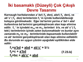 Ġki basamaklı (Düzeyli) Çok ÇıkıĢlı
Devre Tasarımı
KBUZEM
Karabük Üniversitesi
Uzaktan Eğitim Uygulama ve Araştırma Merkezi
45
Karnaugh haritalarından a' bd ( f2 den), abd ( f3 den), ve
ab' c’ ( f3 den) terimlerinin f1’ in içinde kullanılabileceği
kolayca görülmekedir. Eğer bd terimi yerine a' bd + abd
kullanılırsa bd terimini gerçekleĢtirecek olan kapı elimine
edilir. f1 ‘ in içindeki m10 ve m11 terimleri b'e, ve ab' c' ( f3
teki ) terimlerinin içinde zaten bulunmaktadır ve bunlar aynı
zamanda m8 ve m9; terimlerinide kapsamada kullanılabilir
ve ab‘ terimini gerçekleştirecek olan kapı elimine edilebilir.
Bu durumda en uygun çözüm aşağıdaki eşitliklrden elde
edilir:
f1=a’bd + abd + ab’c’ + b’c
f2=c + a’bd
f3=bc + ab’c’ + abd
(7.23.b)
 