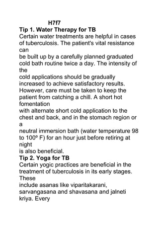 H7f7
Tip 1. Water Therapy for TB
Certain water treatments are helpful in cases
of tuberculosis. The patient's vital resistance
can
be built up by a carefully planned graduated
cold bath routine twice a day. The intensity of
the
cold applications should be gradually
increased to achieve satisfactory results.
However, care must be taken to keep the
patient from catching a chill. A short hot
fomentation
with alternate short cold application to the
chest and back, and in the stomach region or
a
neutral immersion bath (water temperature 98
to 100º F) for an hour just before retiring at
night
is also beneficial.
Tip 2. Yoga for TB
Certain yogic practices are beneficial in the
treatment of tuberculosis in its early stages.
These
include asanas like viparitakarani,
sarvangasana and shavasana and jalneti
kriya. Every
 