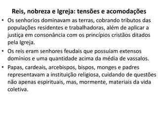 Reis, nobreza e Igreja: tensões e acomodações
• Os senhorios dominavam as terras, cobrando tributos das
populações residentes e trabalhadoras, além de aplicar a
justiça em consonância com os princípios cristãos ditados
pela Igreja.
• Os reis eram senhores feudais que possuíam extensos
domínios e uma quantidade acima da média de vassalos.
• Papas, cardeais, arcebispos, bispos, monges e padres
representavam a instituição religiosa, cuidando de questões
não apenas espirituais, mas, mormente, materiais da vida
coletiva.
 