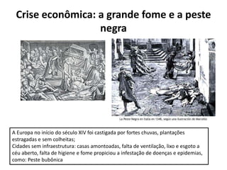 Crise econômica: a grande fome e a peste
negra
A Europa no início do século XIV foi castigada por fortes chuvas, plantações
estragadas e sem colheitas;
Cidades sem infraestrutura: casas amontoadas, falta de ventilação, lixo e esgoto a
céu aberto, falta de higiene e fome propiciou a infestação de doenças e epidemias,
como: Peste bubônica
 