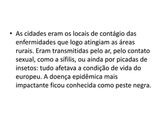 • As cidades eram os locais de contágio das
enfermidades que logo atingiam as áreas
rurais. Eram transmitidas pelo ar, pelo contato
sexual, como a sífilis, ou ainda por picadas de
insetos: tudo afetava a condição de vida do
europeu. A doença epidêmica mais
impactante ficou conhecida como peste negra.
 