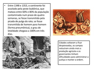 • Entre 1348 e 1353, o continente foi
assolado pela peste bubônica, que
matava entre 60% e 80% da população
contaminada num prazo de quatro
semanas, se fosse transmitida pela
picada de pulga do rato; se fosse
transmitida de homem para homem
(forma pneumônica), o grau de
letalidade chegava a 100% em três
dias.
Cidades voltaram a ficar
despovoadas, os campos
reduziram ainda mais a
produção agrícola e os
governantes tinham
dificuldades para administrar a
justiça e manter a ordem.
 