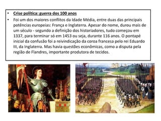 • Crise política: guerra dos 100 anos
• Foi um dos maiores conflitos da Idade Média, entre duas das principais
potências europeias: França e Inglaterra. Apesar do nome, durou mais de
um século - segundo a definição dos historiadores, tudo começou em
1337, para terminar só em 1453 ou seja, durante 116 anos. O pontapé
inicial da confusão foi a reivindicação da coroa francesa pelo rei Eduardo
III, da Inglaterra. Mas havia questões econômicas, como a disputa pela
região de Flandres, importante produtora de tecidos.
 