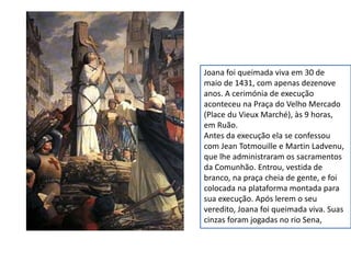 Joana foi queimada viva em 30 de
maio de 1431, com apenas dezenove
anos. A cerimónia de execução
aconteceu na Praça do Velho Mercado
(Place du Vieux Marché), às 9 horas,
em Ruão.
Antes da execução ela se confessou
com Jean Totmouille e Martin Ladvenu,
que lhe administraram os sacramentos
da Comunhão. Entrou, vestida de
branco, na praça cheia de gente, e foi
colocada na plataforma montada para
sua execução. Após lerem o seu
veredito, Joana foi queimada viva. Suas
cinzas foram jogadas no rio Sena,
 