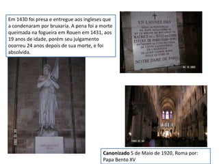 Em 1430 foi presa e entregue aos ingleses que
a condenaram por bruxaria. A pena foi a morte
queimada na fogueira em Rouen em 1431, aos
19 anos de idade, porém seu julgamento
ocorreu 24 anos depois de sua morte, e foi
absolvida.
Canonizado 5 de Maio de 1920, Roma por:
Papa Bento XV
 