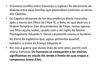 • O famoso conflito entre franceses e ingleses foi decorrente da
disputa entre duas famílias que pretendiam controlar as terras
dos Capetos;
• Os Capetos deixaram de ter descendência direta masculina
após a morte dos filhos de Filipe IV, o Belo, rei que destruiu a
Ordem Templária. Dos descendentes de Filipe, restou apenas
sua filha caçula, Isabel, casada com o rei inglês da família
Plantageneta, Eduardo II. Desse casamento nasceu o herdeiro
do trono da Inglaterra que, agora, pretendia assumir,
também, o trono da França, Eduardo III
• Por isso a guerra que durou mais de cem anos, porém com
vitória francesa, Os franceses só começaram a ter vitórias
significativas no século XV, tendo à frente de suas tropas a
camponesa Joana d'Arc.
 