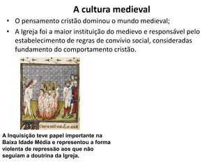 A cultura medieval
• O pensamento cristão dominou o mundo medieval;
• A Igreja foi a maior instituição do medievo e responsável pelo
estabelecimento de regras de convívio social, consideradas
fundamento do comportamento cristão.
A Inquisição teve papel importante na
Baixa Idade Média e representou a forma
violenta de repressão aos que não
seguiam a doutrina da Igreja.
 