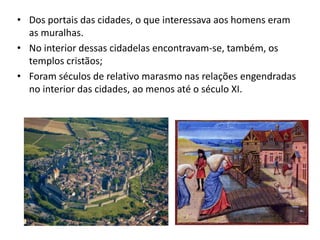 • Dos portais das cidades, o que interessava aos homens eram
as muralhas.
• No interior dessas cidadelas encontravam-se, também, os
templos cristãos;
• Foram séculos de relativo marasmo nas relações engendradas
no interior das cidades, ao menos até o século XI.
 