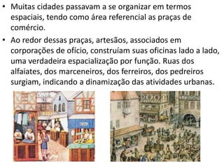 • Muitas cidades passavam a se organizar em termos
espaciais, tendo como área referencial as praças de
comércio.
• Ao redor dessas praças, artesãos, associados em
corporações de ofício, construíam suas oficinas lado a lado,
uma verdadeira espacialização por função. Ruas dos
alfaiates, dos marceneiros, dos ferreiros, dos pedreiros
surgiam, indicando a dinamização das atividades urbanas.
 