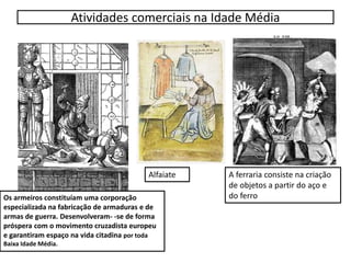 Atividades comerciais na Idade Média
Os armeiros constituíam uma corporação
especializada na fabricação de armaduras e de
armas de guerra. Desenvolveram- -se de forma
próspera com o movimento cruzadista europeu
e garantiram espaço na vida citadina por toda
Baixa Idade Média.
A ferraria consiste na criação
de objetos a partir do aço e
do ferro
Alfaiate
 