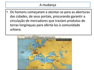 A mudança
• Os homens começaram a atentar-se para as aberturas
das cidades, de seus portais, procurando garantir a
circulação de mercadores que traziam produtos de
terras longínquas para ofertá-los à comunidade
urbana.
 