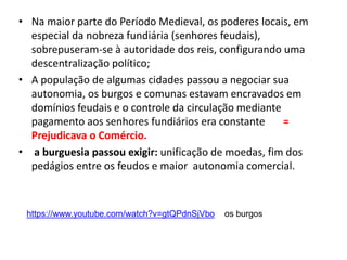 • Na maior parte do Período Medieval, os poderes locais, em
especial da nobreza fundiária (senhores feudais),
sobrepuseram-se à autoridade dos reis, configurando uma
descentralização político;
• A população de algumas cidades passou a negociar sua
autonomia, os burgos e comunas estavam encravados em
domínios feudais e o controle da circulação mediante
pagamento aos senhores fundiários era constante =
Prejudicava o Comércio.
• a burguesia passou exigir: unificação de moedas, fim dos
pedágios entre os feudos e maior autonomia comercial.
https://www.youtube.com/watch?v=gtQPdnSjVbo os burgos
 