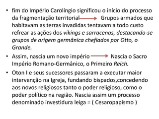 • fim do Império Carolíngio significou o início do processo
da fragmentação territorial Grupos armados que
habitavam as terras invadidas tentavam a todo custo
refrear as ações dos vikings e sarracenas, destacando-se
grupos de origem germânica chefiados por Otto, o
Grande.
• Assim, nascia um novo império Nascia o Sacro
Império Romano-Germânico, o Primeiro Reich.
• Oton I e seus sucessores passaram a executar maior
intervenção na Igreja, fundando bispados,concedendo
aos novos religiosos tanto o poder religioso, como o
poder político na região. Nascia assim um processo
denominado investidura leiga = ( Cesaropapismo )
 