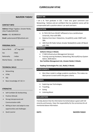 CURRICULUM VITAE
ABOUT ME
I am a B. Tech graduate in CSE. I have very good command over
Networking. I believe and am confident that my academic scores will be
compensated with a position where I can work and learn.
EDUCATION
 B. TECH CSE from CDLSIET affiliated to Guru Jambheshwar
University, Hisar with 68%.
 Diploma from Govt. Polytechnic, Sirsa(2015) under HSBTE with
78%.
 10th from RS Public School, Greater Noida(2012) under UP Board
with 74%.
TRAININGS
- Solitaire Infosys| 6 Weeks
 IT-IMS (Infrastructure Management Services)
 Training covering Hardware, Networking, Microsoft/Linux System
Admin, WAN Admin
- Star Facilities Management Ltd., Greater Noida| 6 Weeks
- Keptbug Technologies Pvt. Ltd., Noida| 4 Weeks
ACHIEVEMENTS
 Won Silver medal in college academic excellence. This makes me
ideal person to work within the given criteria.
HOBBIES
 Exploring new Technologies.
 Travelling.
 Eating.
 Listening Music
DECLARATION
I hereby declare that the information furnished above is given with full
sincerity and honesty. I bear the responsibility for the correctness for all
mentioned above information.
DATE : NAVEEN YADAV
NAVEEN YADAV
CONTACT INFO
Address:Village-Tugalpur, Greater Noida,
Uttar Pradesh(201310)
Mobile: +91- 8529859519
Email: yadavnaveen97@outlook.com
PERSONAL DATA
Date of Birth : 16th
Aug 1997
Sex : Male
Nationality : Indian
Marital Status : Un-Married
TECHNICAL SKILLS
 Networking
 HTML
 SQL
 Basic knowledge of C & C++
STRENGTHS
 Self-Confident & Hardworking
 Positive Attitude
 Strong Interpersonal and
Communication skills
 Willing to learn and adapt to new
opportunities and challenges
 Quick Learner
 