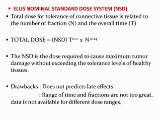  ELLIS NOMINAL STANDARD DOSE SYSTEM (NSD)
 Total dose for tolerance of connective tissue is related to
the number of fraction (N) and the overall time (T)
 TOTAL DOSE = (NSD) T0.11 x N 0.24
 The NSD is the dose required to cause maximum tumor
damage without exceeding the tolerance levels of healthy
tissues.
 Drawbacks : Does not predicts late effects
: Range of time and fractions are not too great,
data is not available for different dose ranges.
 